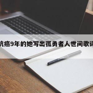 关于抗癌9年的她写出孤勇者人世间歌词的信息