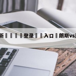 💥最新🍖登录⛔️入口⛎朗斯vs洛里昂前瞻预测