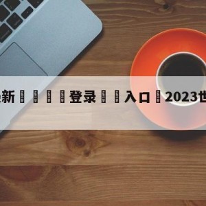 💥最新🍖登录⛔️入口⛎2023世界杯直播在线观看