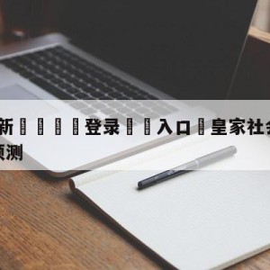 💥最新🍖登录⛔️入口⛎皇家社会vs皇家马德里对阵预测