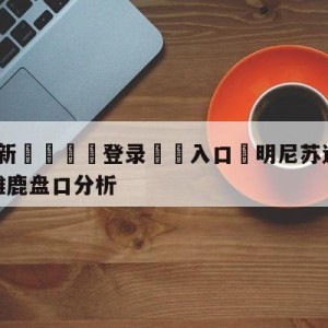 💥最新🍖登录⛔️入口⛎明尼苏达森林狼vs密尔沃基雄鹿盘口分析