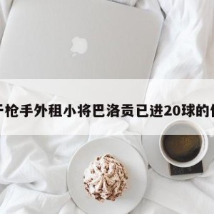 关于枪手外租小将巴洛贡已进20球的信息