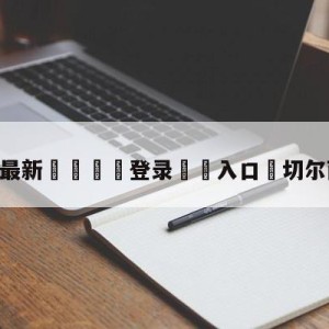 💥最新🍖登录⛔️入口⛎切尔西主教练