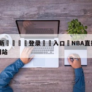 💥最新🍖登录⛔️入口⛎NBA直播在线直播免费观看网站