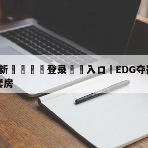 💥最新🍖登录⛔️入口⛎EDG夺冠公司送每个队员一套房