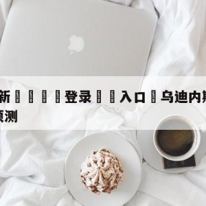 💥最新🍖登录⛔️入口⛎乌迪内斯vs弗洛西诺尼赛前预测