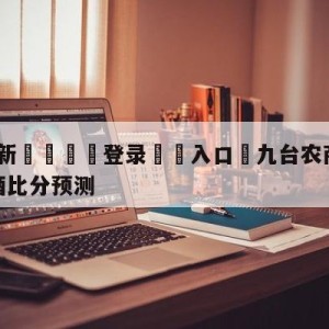 💥最新🍖登录⛔️入口⛎九台农商银行vs新疆伊力王酒比分预测