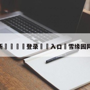 💥最新🍖登录⛔️入口⛎雪缘园网站停更了吗