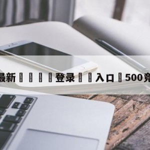 💥最新🍖登录⛔️入口⛎500竞彩彩票网