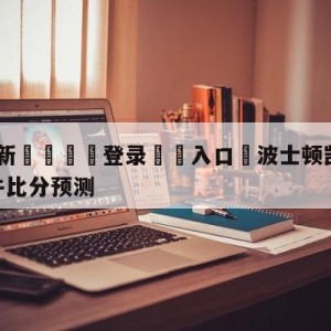 💥最新🍖登录⛔️入口⛎波士顿凯尔特人vs芝加哥公牛比分预测