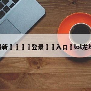 💥最新🍖登录⛔️入口⛎lol龙年限定皮肤