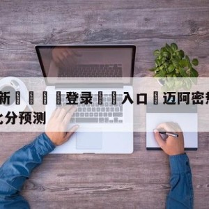 💥最新🍖登录⛔️入口⛎迈阿密热火vs密尔沃基雄鹿比分预测