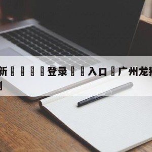 💥最新🍖登录⛔️入口⛎广州龙狮vs辽宁本钢比分预测