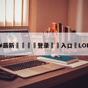 💥最新🍖登录⛔️入口⛎LOL亚运会