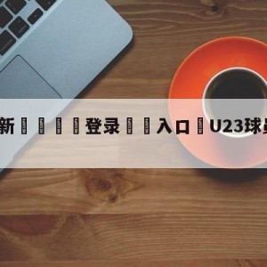 💥最新🍖登录⛔️入口⛎U23球员缅怀遇难者