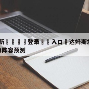 💥最新🍖登录⛔️入口⛎达姆斯塔特vs门兴格拉德巴赫阵容预测