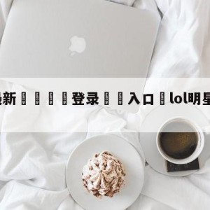 💥最新🍖登录⛔️入口⛎lol明星召唤师直播