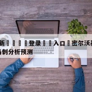 💥最新🍖登录⛔️入口⛎密尔沃基雄鹿vs圣安东尼奥马刺分析预测