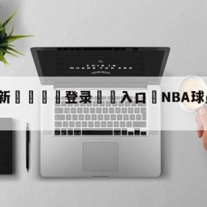 💥最新🍖登录⛔️入口⛎NBA球员决定恢复季后赛