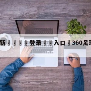 💥最新🍖登录⛔️入口⛎360足球免费直播无插件