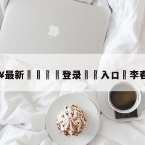 💥最新🍖登录⛔️入口⛎李春江儿子