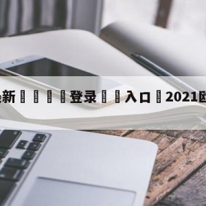 💥最新🍖登录⛔️入口⛎2021欧冠最新比分