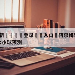 💥最新🍖登录⛔️入口⛎阿尔梅里亚vs毕尔巴鄂竞技大小球预测