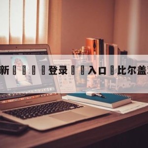 💥最新🍖登录⛔️入口⛎比尔盖茨谈CHATGPT