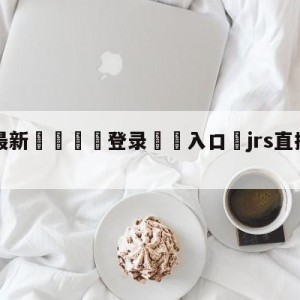 💥最新🍖登录⛔️入口⛎jrs直播(无插件)直播